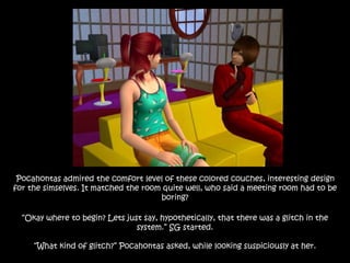 Pocahontas admired the comfort level of these colored couches, interesting design
for the simselves. It matched the room quite well, who said a meeting room had to be
boring?
“Okay where to begin? Lets just say, hypothetically, that there was a glitch in the
system.” SG started.
“What kind of glitch?” Pocahontas asked, while looking suspiciously at her.
 