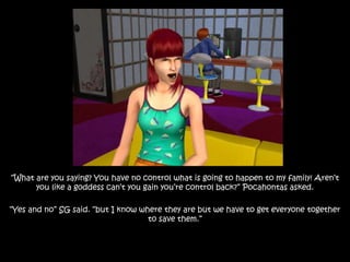“What are you saying? You have no control what is going to happen to my family! Aren’t
you like a goddess can’t you gain you’re control back?” Pocahontas asked.
“Yes and no” SG said. “but I know where they are but we have to get everyone together
to save them.”
 