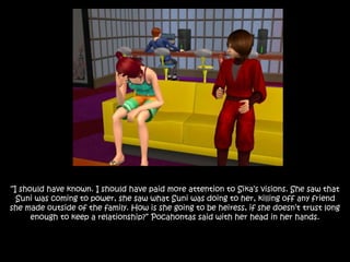 “I should have known. I should have paid more attention to Sika’s visions. She saw that
Suni was coming to power, she saw what Suni was doing to her, killing off any friend
she made outside of the family. How is she going to be heiress, if she doesn’t trust long
enough to keep a relationship?” Pocahontas said with her head in her hands.
 