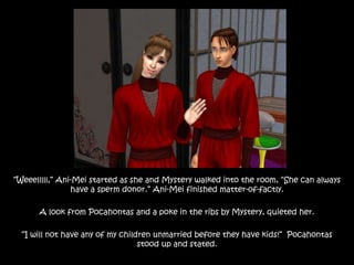 “Weeelllll,” Ani-Mei started as she and Mystery walked into the room, “She can always
have a sperm donor.” Ani-Mei finished matter-of-factly.
A look from Pocahontas and a poke in the ribs by Mystery, quieted her.
“I will not have any of my children unmarried before they have kids!” Pocahontas
stood up and stated.
 