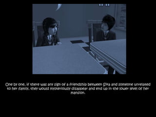 One by one, if there was any sign of a friendship between Sika and someone unrelated
to her family, they would mysteriously disappear and end up in the lower level of her
mansion.
 