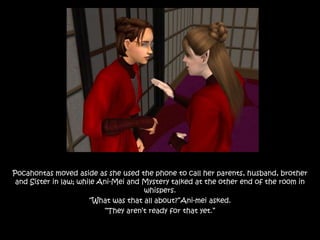 Pocahontas moved aside as she used the phone to call her parents, husband, brother
and Sister in law; while Ani-Mei and Mystery talked at the other end of the room in
whispers.
“What was that all about?”Ani-mei asked.
“They aren’t ready for that yet.”
 
