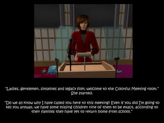 “Ladies, gentlemen, simselves and legacy folk; welcome to the Colorful Meeting room.”
She started.
“Do we all know why I have called you here to this meeting? Even if you did I’m going to
tell you anyway, we have some missing children nine of them to be exact, according to
their families they have yet to return home from school.”
 