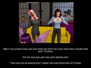 “Well if you already know who took them why don’t you track them down and get them
back.” P asked.
“It’s not that easy with who we’re dealing with”
“Then who are we dealing with?” Amber who was sitting next to P asked.
 