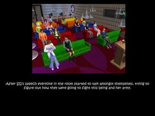 After SG’s speech everyone in the room started to talk amongst themselves, trying to
figure out how they were going to fight this being and her army.
 