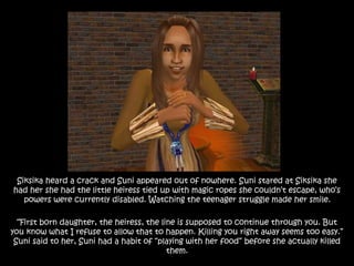 Siksika heard a crack and Suni appeared out of nowhere. Suni stared at Siksika she
had her she had the little heiress tied up with magic ropes she couldn’t escape, who’s
powers were currently disabled. Watching the teenager struggle made her smile.
“First born daughter, the heiress, the line is supposed to continue through you. But
you know what I refuse to allow that to happen. Killing you right away seems too easy.”
Suni said to her, Suni had a habit of “playing with her food” before she actually killed
them.
 