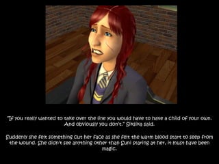 “If you really wanted to take over the line you would have to have a child of your own.
And obviously you don’t.” Siksika said.
Suddenly she felt something cut her face as she felt the warm blood start to seep from
the wound. She didn’t see anything other than Suni staring at her, it must have been
magic.
 