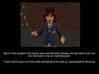 Back in the dungeon the cousins were planning their escape, one had kept an ear out
for the crack in the air. Nothing came.
“I don’t think I want to know what she’s going to do with us.” Said Adoette nervously.
 