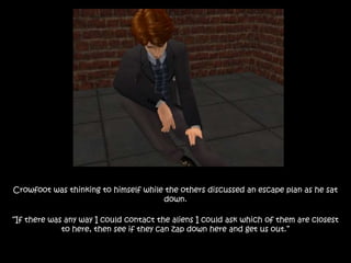 Crowfoot was thinking to himself while the others discussed an escape plan as he sat
down.
“If there was any way I could contact the aliens I could ask which of them are closest
to here, then see if they can zap down here and get us out.”
 