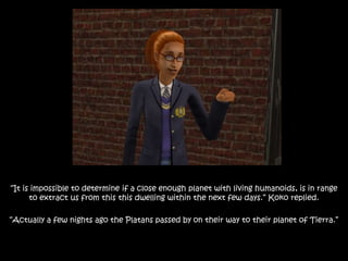 “It is impossible to determine if a close enough planet with living humanoids, is in range
to extract us from this this dwelling within the next few days.” Koko replied.
“Actually a few nights ago the Platans passed by on their way to their planet of Tierra.”
 