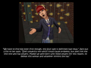 “We have to find big sister first though, this Suni lady is definitely bad news.” Jacy put
a fist to her palm. “She’s powerful too which could cause problems, but she’s not the
only one who has powers. Maybe we were born with these powers for this reason, to
defeat this woman and whatever minions she has.”
 
