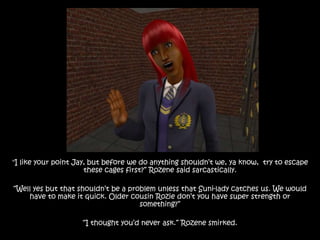 "I like your point Jay, but before we do anything shouldn’t we, ya know, try to escape
these cages first?” Rozene said sarcastically.
“Well yes but that shouldn’t be a problem unless that Suni-lady catches us. We would
have to make it quick. Older cousin Rozie don’t you have super strength or
something?”
“I thought you’d never ask.” Rozene smirked.
 