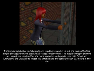 Rozie grabbed the bars of the cage and used her strength to pull the door off of its
hinges she was surprised at how easy it was for her to do. The tough teenager smirked
and wiped her hands off as she made way over to the cage that held Dyami and
Crowfoot; she was able to loosen it a little before the familiar crack was heard in the
air.
 