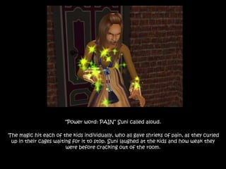 “Power word: PAIN” Suni called aloud.
The magic hit each of the kids individually, who all gave shrieks of pain, as they curled
up in their cages waiting for it to stop. Suni laughed at the kids and how weak they
were before cracking out of the room.
 