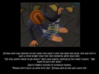 Sinopa who was nearest to her when she used it felt the spell the most, she was still in
pain a little longer than the rest moments after Suni left.
“Ok this witch needs to go down!” Jacy said angrily, looking at her older cousin. “We
have to burn her alive.”
Jacy’s fingers started to produce flames.
“Please don’t burn us alive first Jay.” Sinopa said as the pain wore off.
 
