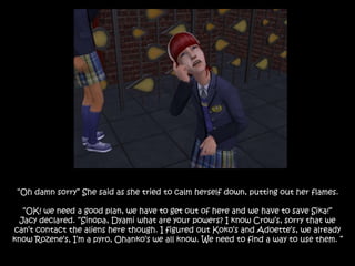 “Oh damn sorry” She said as she tried to calm herself down, putting out her flames.
“OK! we need a good plan, we have to get out of here and we have to save Sika!”
Jacy declared. “Sinopa, Dyami what are your powers? I know Crow’s, sorry that we
can’t contact the aliens here though. I figured out Koko’s and Adoette’s, we already
know Rozene’s, I’m a pyro, Ohanko’s we all know. We need to find a way to use them. ”
 