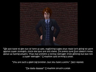 “We also have to get out of here as well, magicking cages shut really isn’t going to work
against super strength, since the bars are still there. I’m pretty sure Suni doesn’t know
about us having powers. That may prevent a normal teenager from getting out but not
a super teenager.” Crowfoot said striking a pose.
“You are such a geek big brother, but you have a point.” Jacy replied.
“Da dada daaaaa!” Crowfoot struck a pose.
 