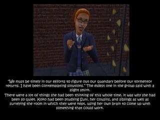 “We must be timely in our efforts to figure out our quandary before our tormentor
returns. I have been contemplating solutions.” The eldest one in the group said with a
slight smirk.
There were a lot of things she had been thinking of this whole time, it was why she had
been so quiet. Koko had been studying Suni, her cousins, and siblings as well as
surveying the room in which they were kept, using her own brain to come up with
something that could work.
 