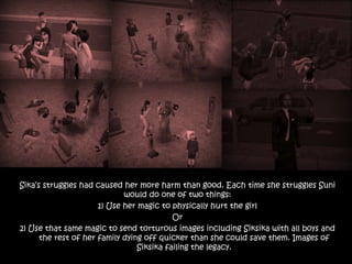 Sika’s struggles had caused her more harm than good. Each time she struggles Suni
would do one of two things:
1) Use her magic to physically hurt the girl
Or
2) Use that same magic to send torturous images including Siksika with all boys and
the rest of her family dying off quicker than she could save them. Images of
Siksika failing the legacy.
 