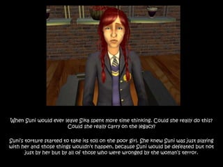 When Suni would ever leave Sika spent more time thinking. Could she really do this?
Could she really carry on the legacy?
Suni’s torture started to take its toll on the poor girl. She knew Suni was just playing
with her and those things wouldn’t happen, because Suni would be defeated but not
just by her but by all of those who were wronged by the woman’s terror.
 
