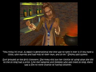 “You know it’s true. A legacy is generational the only way to take it over is if you have a
child, who marries and had kids of their own, and so on.” Siksika said quietly.
Suni growled at the girl’s comment. She knew this but her choice of using what she did
to live so long had a price. Like the vampires and zombies who also lived so long, there
was a slim to none chance of having children.
 