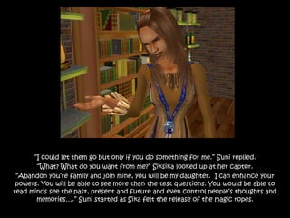 “I could let them go but only if you do something for me.” Suni replied.
“What? What do you want from me?” Siksika looked up at her captor.
“Abandon you’re family and join mine, you will be my daughter. I can enhance your
powers. You will be able to see more than the test questions. You would be able to
read minds see the past, present and future and even control people’s thoughts and
memories….” Suni started as Sika felt the release of the magic ropes.
 
