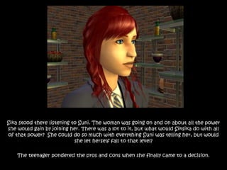 Sika stood there listening to Suni. The woman was going on and on about all the power
she would gain by joining her. There was a lot to it, but what would Siksika do with all
of that power? She could do so much with everything Suni was telling her, but would
she let herself fall to that level?
The teenager pondered the pros and cons when she finally came to a decision.
 