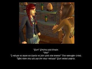 “Suni” Siksika said finally.
“Yes?”
“I refuse to leave my family to join with the enemy!” The teenager cried.
“Well then you will pay for your refusal!” Suni yelled angrily.
 