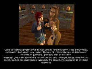“Some of them will be sent down to your cousins in the dungeon. They are ravenous,
they haven't had a good meal in days. The rest of them will be sent to feed on any
residents of Lenmana.” Suni said with an evil smirk.
What had Sika done? Her refusal put her whole family in danger, it was times like this
one she wished her powers would just work. She could have stopped all of this from
happening.
 