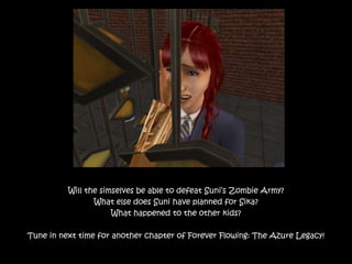 Will the simselves be able to defeat Suni’s Zombie Army?
What else does Suni have planned for Sika?
What happened to the other kids?
Tune in next time for another chapter of Forever Flowing: The Azure Legacy!
 
