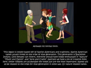 Anyways my normal intro:
This legacy is loosely based off of Native Americans and traditions. Native American
names usually linked to the tribe of that generation. This generation is Blackfoot
Indians. Only females can inherit, everyone should have hobby enthusiasm in “Nature”
“Music and Dance”, and “Arts and Crafts”, basically we have a lot of creative folks
here. (other hobbies are acceptable too these just are the most important). Names will
all be related to the tribe for that generation in some way. Or nature related names.
 