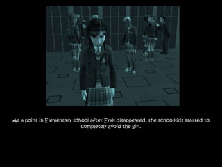 At a point in Elementary school after Eryk disappeared, the schoolkids started to
completely avoid the girl.
 