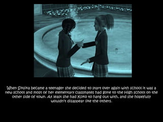 When Siksika became a teenager she decided to start over again with school it was a
new school and most of her elementary classmates had gone to the High school on the
other side of town. At least she had Koko to hang out with, and she hopefully
wouldn’t disappear like the others.
 