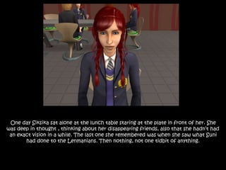 One day Siksika sat alone at the lunch table staring at the plate in front of her. She
was deep in thought , thinking about her disappearing friends, also that she hadn’t had
an exact vision in a while. The last one she remembered was when she saw what Suni
had done to the Lenmanians. Then nothing, not one tidbit of anything.
 