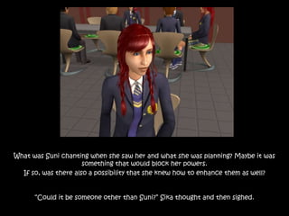 What was Suni chanting when she saw her and what she was planning? Maybe it was
something that would block her powers.
If so, was there also a possibility that she knew how to enhance them as well?
“Could it be someone other than Suni?” Sika thought and then sighed.
 