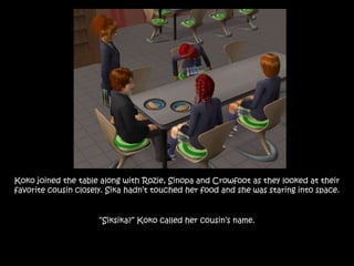 Koko joined the table along with Rozie, Sinopa and Crowfoot as they looked at their
favorite cousin closely. Sika hadn’t touched her food and she was staring into space.
“Siksika?” Koko called her cousin’s name.
 