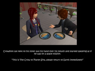 Crowfoot sat next to his sister put his hand over his mouth and started speaking as if
he was on a space mission.
“This is The Crow to Planet Sika, please return to Earth immediately!”
 