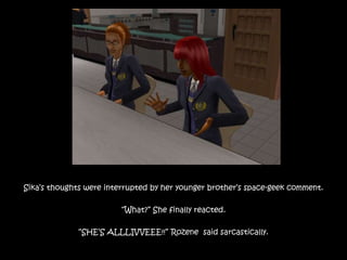 Sika’s thoughts were interrupted by her younger brother’s space-geek comment.
“What?” She finally reacted.
“SHE’S ALLLIVVEEE!!” Rozene said sarcastically.
 