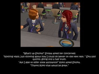 “What’s up Siksika?” Sinopa asked her concerned.
“Nothing really, just thinking about how I could do better on the next test. “ Sika said
quickly, giving only a half truth.
“Am I able to offer some assistance?” Koko asked Siksika.
“Thanks Koko that would be great.”
 