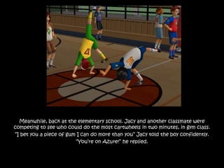 Meanwhile, back at the elementary school. Jacy and another classmate were
competing to see who could do the most cartwheels in two minutes, in gym class.
“I bet you a piece of gum I can do more than you” Jacy told the boy confidently.
“You’re on Azure!” he replied.
 