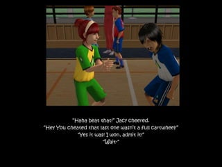 “Haha beat that!” Jacy cheered.
“Hey You cheated that last one wasn’t a full cartwheel!”
“Yes it was! I won, admit it!”
“Wait-”
 