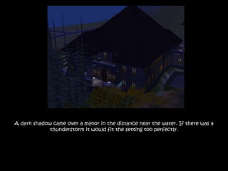 A dark shadow came over a manor in the distance near the water. If there was a
thunderstorm it would fit the setting too perfectly.
 