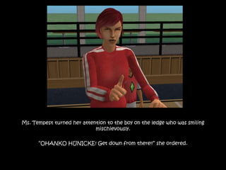 Ms. Tempest turned her attention to the boy on the ledge who was smiling
mischievously.
“OHANKO HUNICKE! Get down from there!!” she ordered.
 