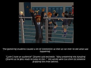 The gathering students caused a lot of commotion as they all ran over to see what was
happening .
“Look I have an audience!” Ohanko said excitedly. “Now presenting the Amazing
Ohanko as he gets ready to jump to the –” His words were cut short by someone
grabbing him from behind.
 