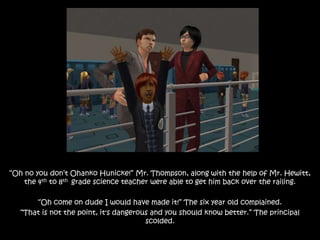 “Oh no you don’t Ohanko Hunicke!” Mr. Thompson, along with the help of Mr. Hewitt,
the 4th to 8th grade science teacher were able to get him back over the railing.
“Oh come on dude I would have made it!” The six year old complained.
“That is not the point, it's dangerous and you should know better.” The principal
scolded.
 