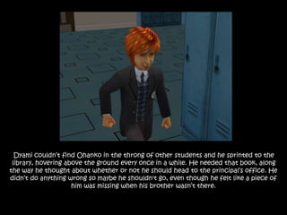 Dyami couldn’t find Ohanko in the throng of other students and he sprinted to the
library, hovering above the ground every once in a while. He needed that book, along
the way he thought about whether or not he should head to the principal’s office. He
didn’t do anything wrong so maybe he shouldn't go, even though he felt like a piece of
him was missing when his brother wasn’t there.
 