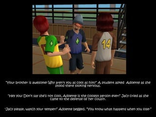 “Your brother is awesome! Why aren’t you as cool as him?” A student asked Adoette as she
stood there looking nervous.
“Hey you! Don’t say she’s not cool, Adoette is the coolest person ever!” Jacy cried as she
came to the defense of her cousin.
"Jacy please, watch your temper!” Adoette begged, “You know what happens when you lose-”
 