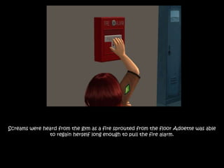 Screams were heard from the gym as a fire sprouted from the floor Adoette was able
to regain herself long enough to pull the fire alarm.
 