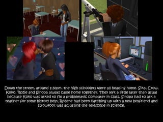 Down the street, around 1:30pm, the high schoolers were all heading home. Sika, Crow,
Koko, Rozie and Sinopa always came home together. They left a little later than usual
because Koko was asked to fix a problematic computer in class, Sinopa had to ask a
teacher for some history help; Rozene had been catching up with a new boyfriend and
Crowfoot was adjusting the telescope in science.
 