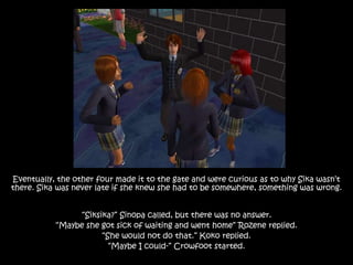 Eventually, the other four made it to the gate and were curious as to why Sika wasn’t
there. Sika was never late if she knew she had to be somewhere, something was wrong.
“Siksika?” Sinopa called, but there was no answer.
“Maybe she got sick of waiting and went home” Rozene replied.
“She would not do that.” Koko replied.
“Maybe I could-” Crowfoot started.
 